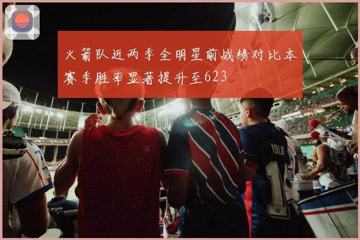 火箭队近两季全明星前战绩对比本赛季胜率显著提升至623