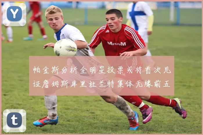 帕金斯分析全明星投票或将首次见证詹姆斯库里杜兰特集体无缘前五