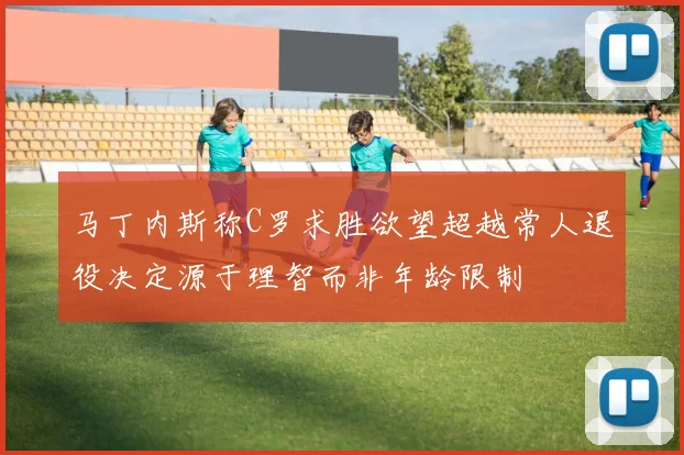 马丁内斯称C罗求胜欲望超越常人退役决定源于理智而非年龄限制