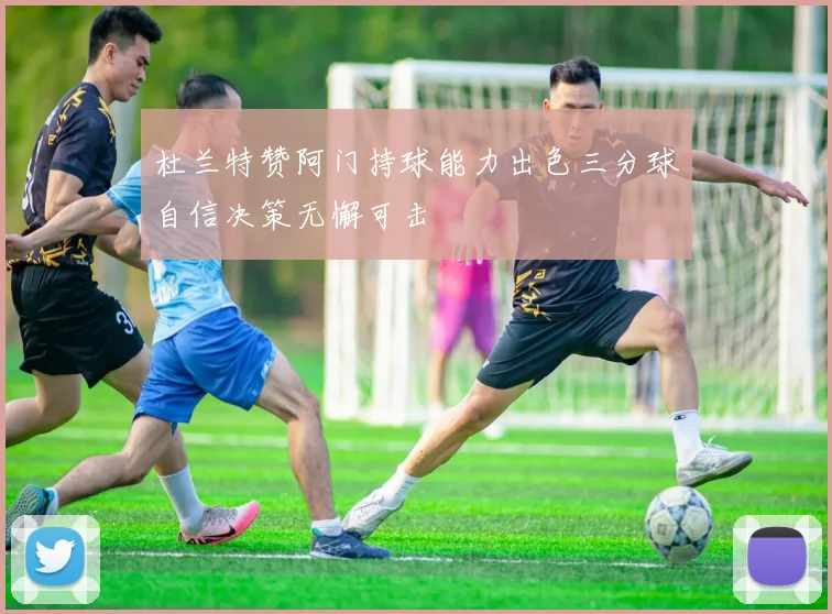 杜兰特赞阿门持球能力出色三分球自信决策无懈可击