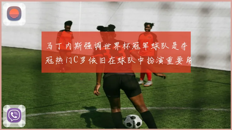 马丁内斯强调世界杯冠军球队是夺冠热门C罗依旧在球队中扮演重要角色