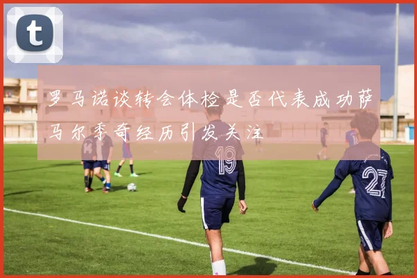 罗马诺谈转会体检是否代表成功萨马尔季奇经历引发关注