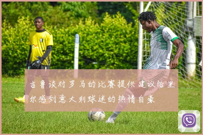 吉鲁谈对罗马的比赛提供建议给里尔感到意大利球迷的热情自豪