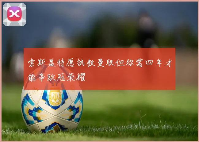 索斯盖特愿执教曼联但称需四年才能争欧冠荣耀