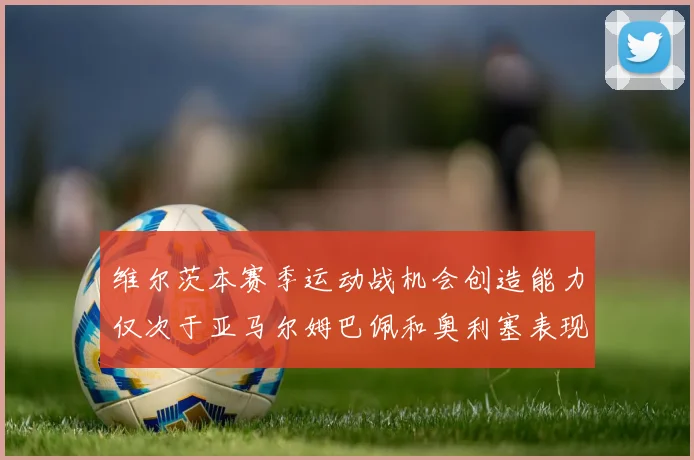 维尔茨本赛季运动战机会创造能力仅次于亚马尔姆巴佩和奥利塞表现突出