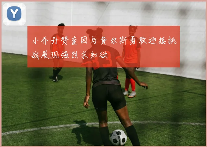 小乔丹赞奎因与费尔斯勇敢迎接挑战展现强烈求知欲