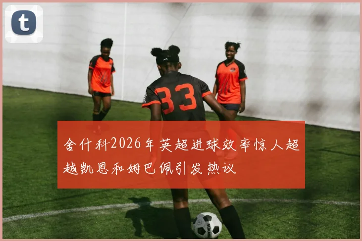 舍什科2026年英超进球效率惊人超越凯恩和姆巴佩引发热议