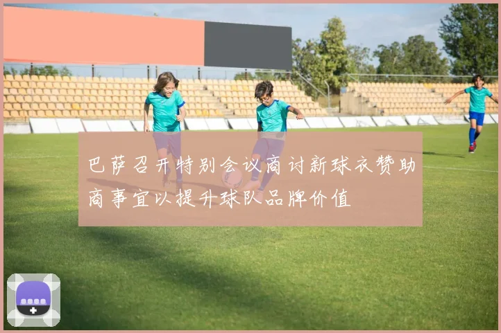 巴萨召开特别会议商讨新球衣赞助商事宜以提升球队品牌价值