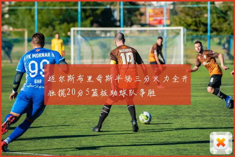 迈尔斯布里奇斯半场三分火力全开独揽20分5篮板助球队争胜