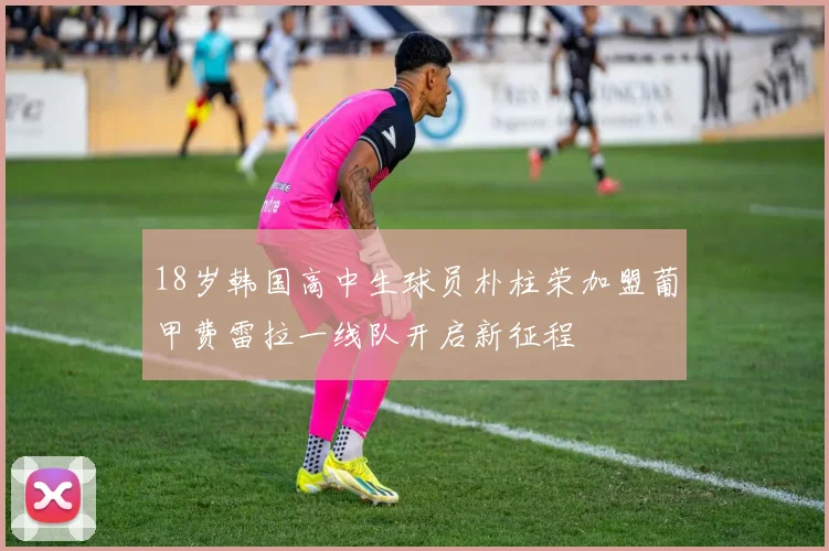 18岁韩国高中生球员朴柱荣加盟葡甲费雷拉一线队开启新征程