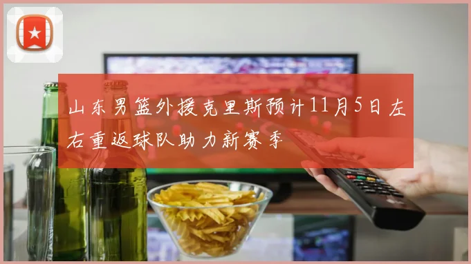 山东男篮外援克里斯预计11月5日左右重返球队助力新赛季