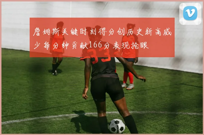 詹姆斯关键时刻得分创历史新高威少每分钟贡献166分表现抢眼