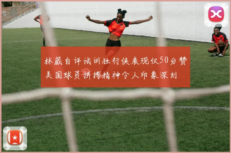 林葳自评试训独行侠表现仅50分赞美国球员拼搏精神令人印象深刻