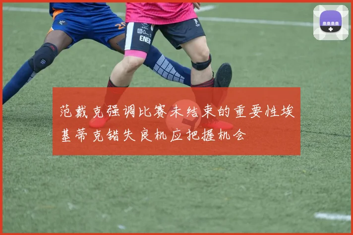 范戴克强调比赛未结束的重要性埃基蒂克错失良机应把握机会