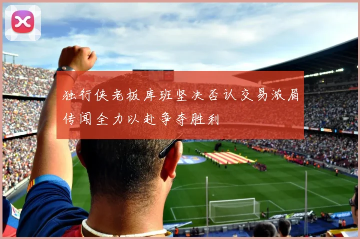 独行侠老板库班坚决否认交易浓眉传闻全力以赴争夺胜利