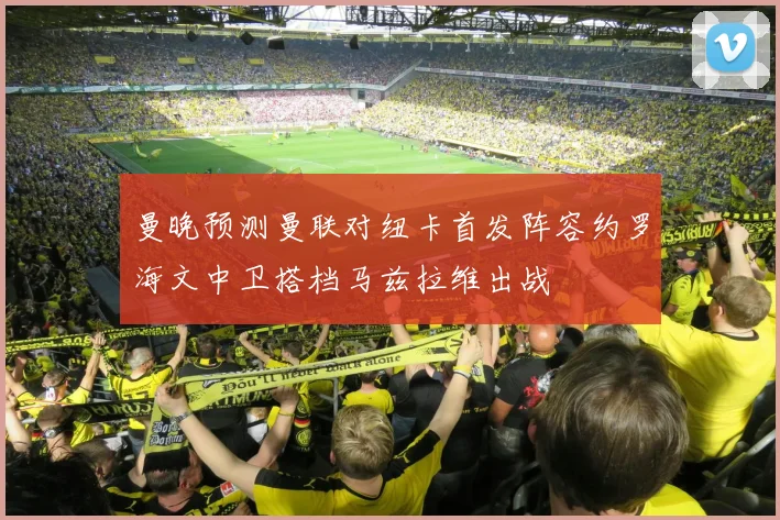 曼晚预测曼联对纽卡首发阵容约罗海文中卫搭档马兹拉维出战