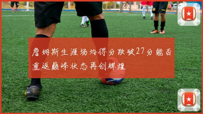 詹姆斯生涯场均得分跌破27分能否重返巅峰状态再创辉煌