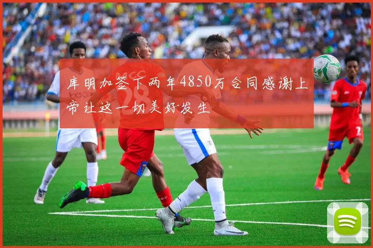 库明加签下两年4850万合同感谢上帝让这一切美好发生