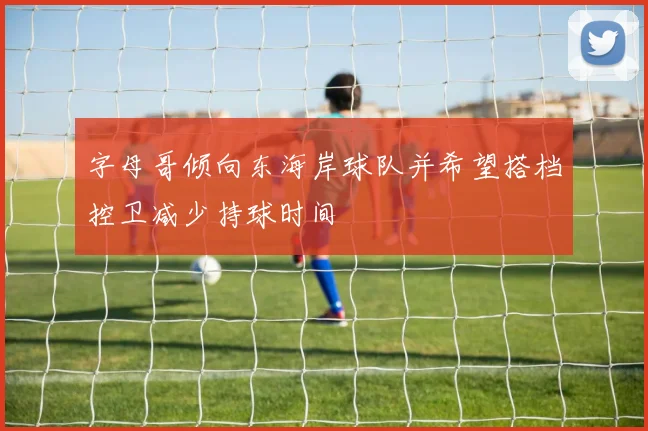字母哥倾向东海岸球队并希望搭档控卫减少持球时间