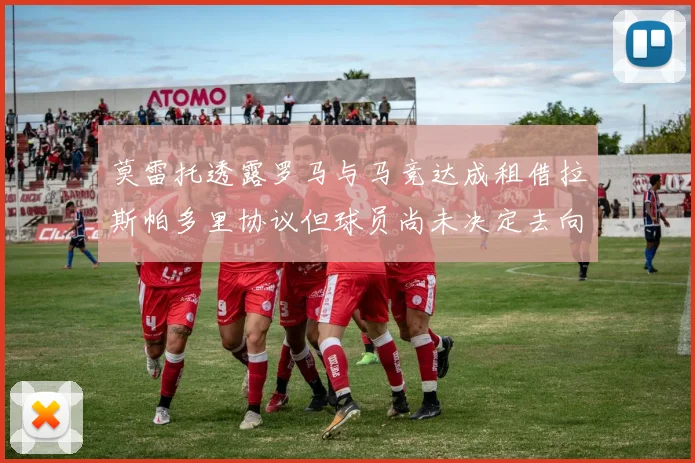 莫雷托透露罗马与马竞达成租借拉斯帕多里协议但球员尚未决定去向