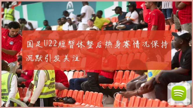 国足U22短暂休整后热身赛情况保持沉默引发关注