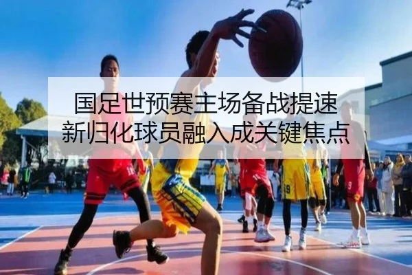 国足世预赛主场备战提速 新归化球员融入成关键焦点（BSports）
